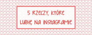piec rzeczy ktore lubie w instagramie